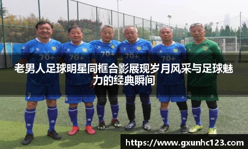 老男人足球明星同框合影展现岁月风采与足球魅力的经典瞬间